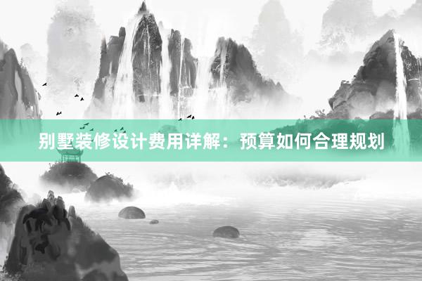 别墅装修设计费用详解：预算如何合理规划