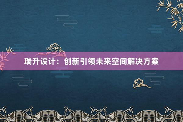 瑞升设计：创新引领未来空间解决方案