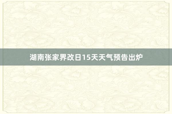 湖南张家界改日15天天气预告出炉